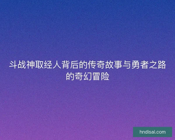 斗战神取经人背后的传奇故事与勇者之路的奇幻冒险