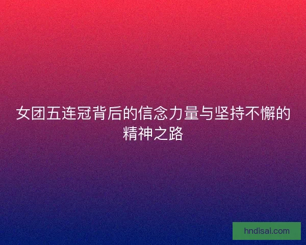 女团五连冠背后的信念力量与坚持不懈的精神之路