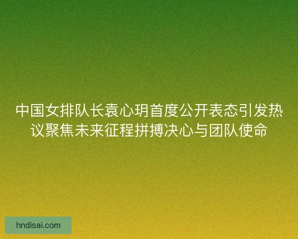 中国女排队长袁心玥首度公开表态引发热议聚焦未来征程拼搏决心与团队使命