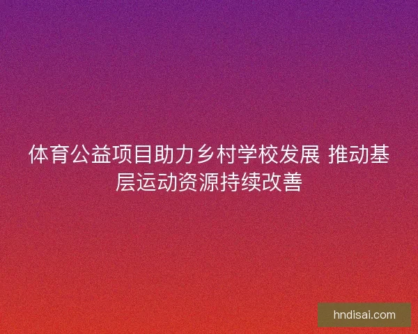 体育公益项目助力乡村学校发展 推动基层运动资源持续改善